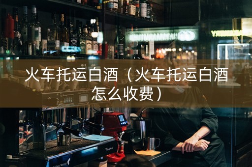 火车托运白酒（火车托运白酒怎么收费）