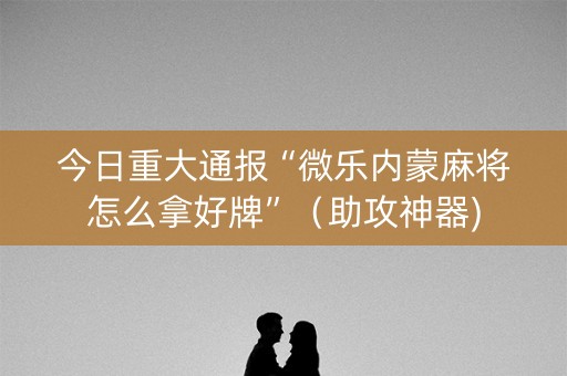 今日重大通报“微乐内蒙麻将怎么拿好牌”（助攻神器)