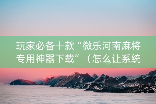 玩家必备十款“微乐河南麻将专用神器下载”（怎么让系统给你发好牌)