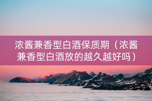 浓酱兼香型白酒保质期（浓酱兼香型白酒放的越久越好吗）