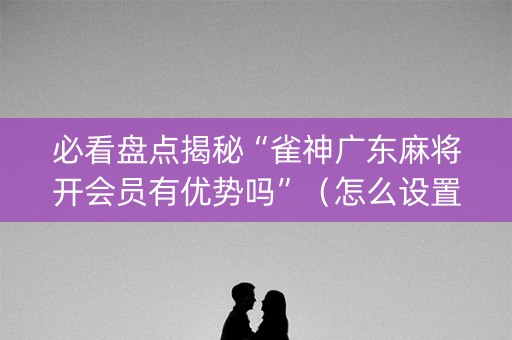 必看盘点揭秘“雀神广东麻将开会员有优势吗”（怎么设置才能赢)