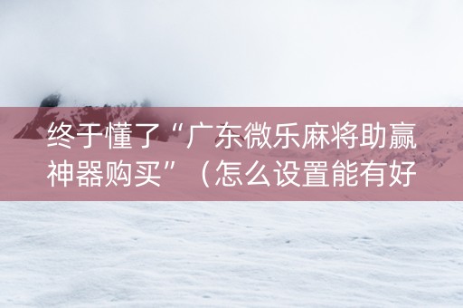 终于懂了“广东微乐麻将助赢神器购买”（怎么设置能有好牌)