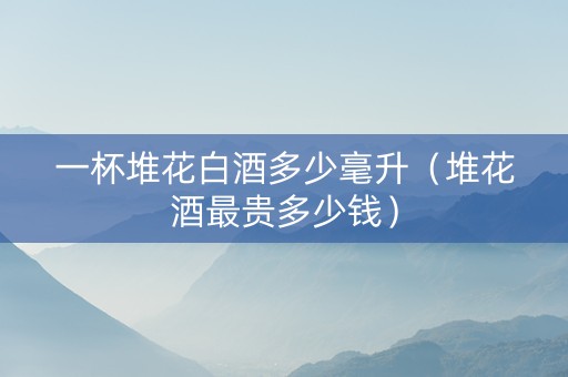 一杯堆花白酒多少毫升（堆花酒最贵多少钱）