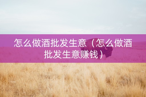 怎么做酒批发生意（怎么做酒批发生意赚钱）