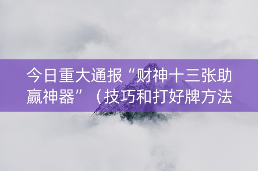 今日重大通报“财神十三张助赢神器”（技巧和打好牌方法)