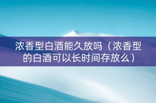 浓香型白酒能久放吗（浓香型的白酒可以长时间存放么）