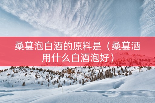 桑葚泡白酒的原料是（桑葚酒用什么白酒泡好）