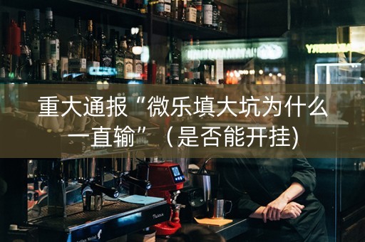 重大通报“微乐填大坑为什么一直输”（是否能开挂)