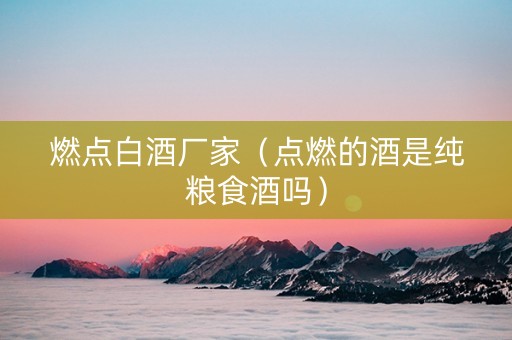燃点白酒厂家（点燃的酒是纯粮食酒吗）