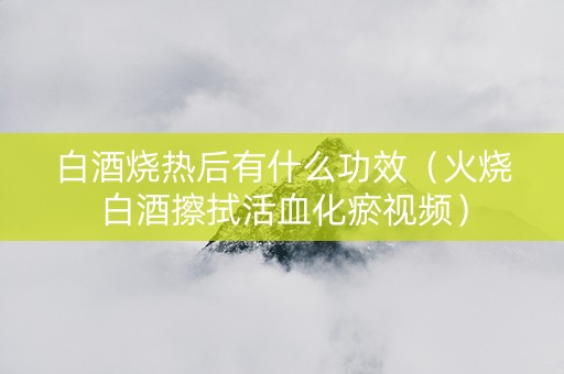 白酒烧热后有什么功效（火烧白酒擦拭活血化瘀视频）
