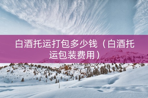 白酒托运打包多少钱（白酒托运包装费用）