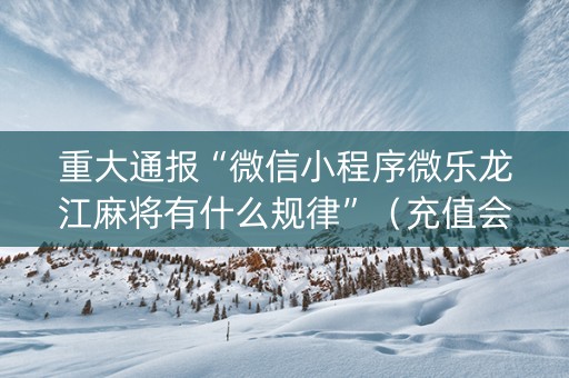 重大通报“微信小程序微乐龙江麻将有什么规律”（充值会提高胜率么)