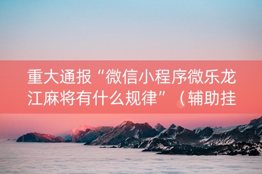 重大通报“微信小程序微乐龙江麻将有什么规律”（辅助挂发牌规律)