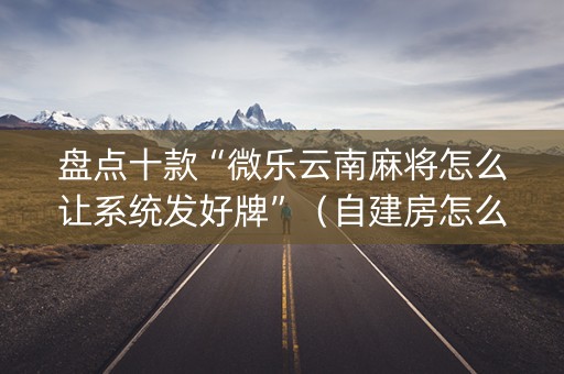 盘点十款“微乐云南麻将怎么让系统发好牌”（自建房怎么赢)