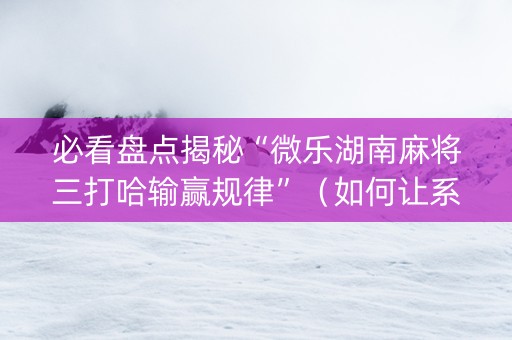 必看盘点揭秘“微乐湖南麻将三打哈输赢规律”（如何让系统发好牌)