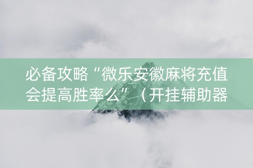 必备攻略“微乐安徽麻将充值会提高胜率么”（开挂辅助器插件)