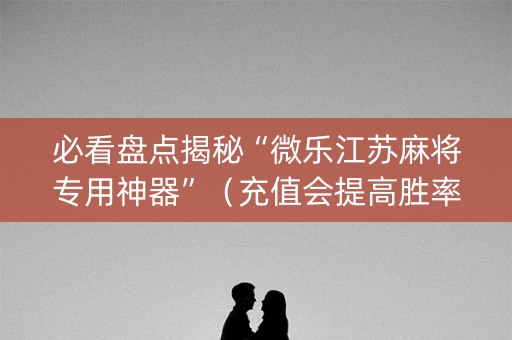 必看盘点揭秘“微乐江苏麻将专用神器”（充值会提高胜率么)