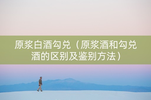 原浆白酒勾兑（原浆酒和勾兑酒的区别及鉴别方法）
