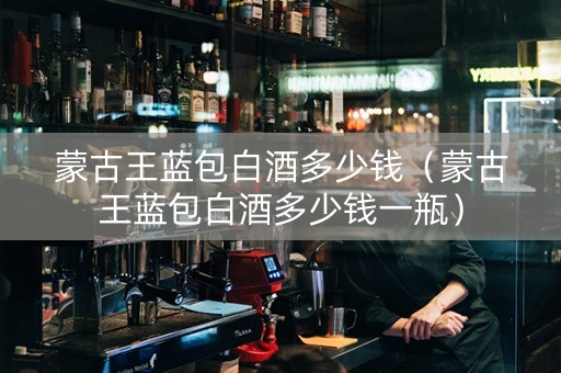 蒙古王蓝包白酒多少钱（蒙古王蓝包白酒多少钱一瓶）