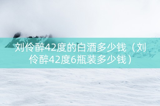 刘伶醉42度的白酒多少钱（刘伶醉42度6瓶装多少钱）