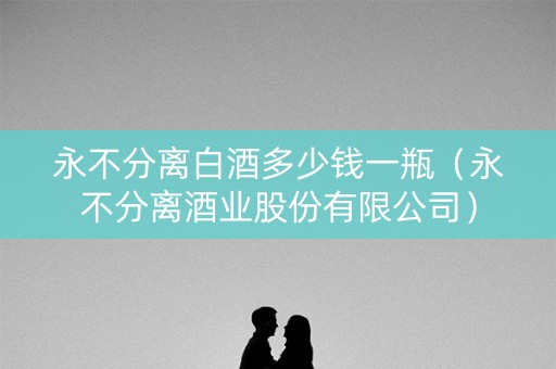 永不分离白酒多少钱一瓶（永不分离酒业股份有限公司）