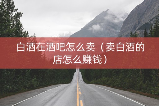 白酒在酒吧怎么卖（卖白酒的店怎么赚钱）