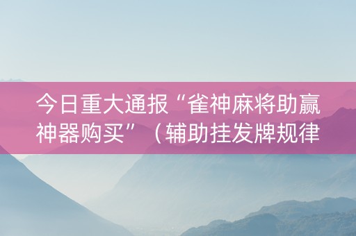 今日重大通报“雀神麻将助赢神器购买”（辅助挂发牌规律)