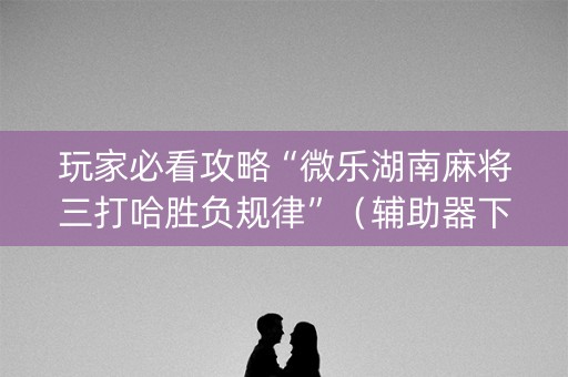 玩家必看攻略“微乐湖南麻将三打哈胜负规律”（辅助器下载)