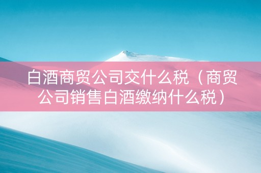 白酒商贸公司交什么税（商贸公司销售白酒缴纳什么税）