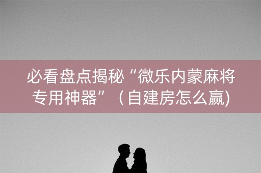 必看盘点揭秘“微乐内蒙麻将专用神器”（自建房怎么赢)