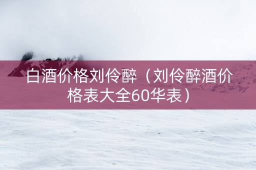 白酒价格刘伶醉（刘伶醉酒价格表大全60华表）