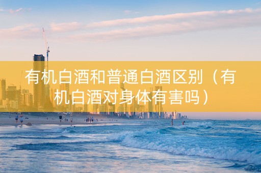 有机白酒和普通白酒区别（有机白酒对身体有害吗）