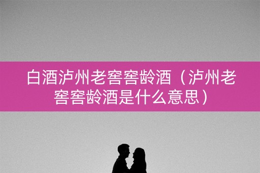 白酒泸州老窖窖龄酒（泸州老窖窖龄酒是什么意思）