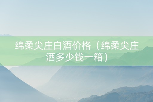 绵柔尖庄白酒价格（绵柔尖庄酒多少钱一箱）