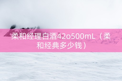 柔和经理白酒42o500mL（柔和经典多少钱）