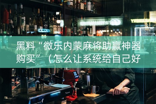 黑料“微乐内蒙麻将助赢神器购买”（怎么让系统给自己好牌)