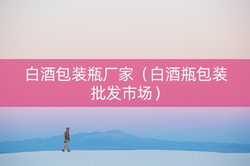 白酒包装瓶厂家（白酒瓶包装批发市场）