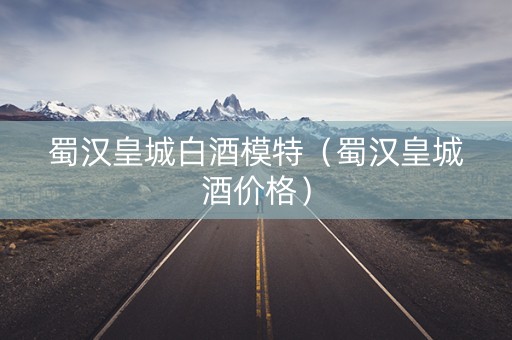 蜀汉皇城白酒模特（蜀汉皇城酒价格）