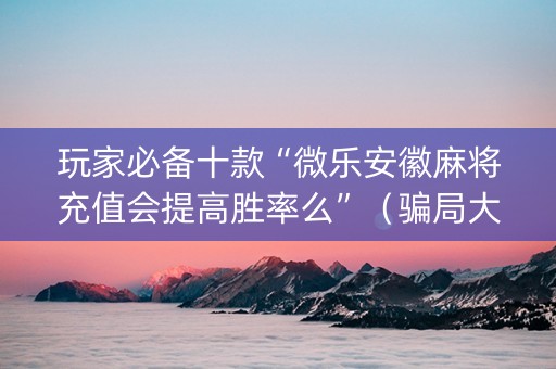 玩家必备十款“微乐安徽麻将充值会提高胜率么”（骗局大揭秘)