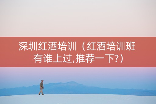 深圳红酒培训（红酒培训班 有谁上过,推荐一下?）