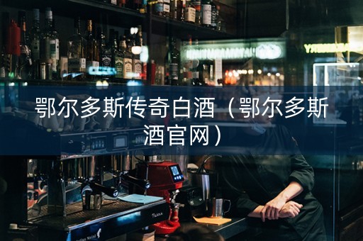 鄂尔多斯传奇白酒（鄂尔多斯酒官网）