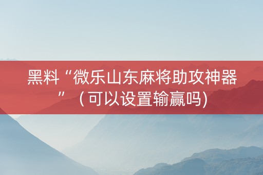 黑料“微乐山东麻将助攻神器”（可以设置输赢吗)