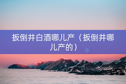 扳倒井白酒哪儿产（扳倒井哪儿产的）