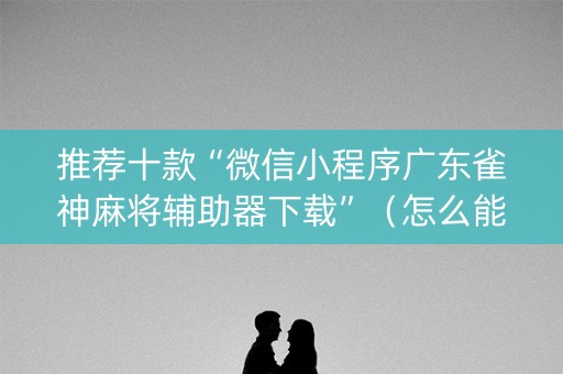 推荐十款“微信小程序广东雀神麻将辅助器下载”（怎么能让牌好一点)