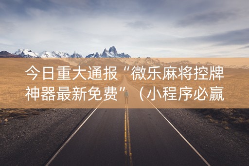 今日重大通报“微乐麻将控牌神器最新免费”（小程序必赢神器)