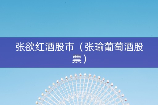 张欲红酒股市（张瑜葡萄酒股票）