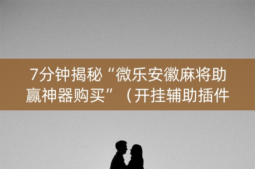 7分钟揭秘“微乐安徽麻将助赢神器购买”（开挂辅助插件)