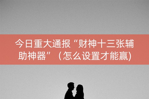 今日重大通报“财神十三张辅助神器”（怎么设置才能赢)
