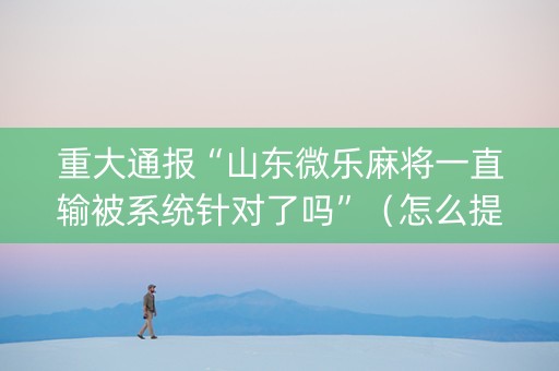 重大通报“山东微乐麻将一直输被系统针对了吗”（怎么提高胜率)