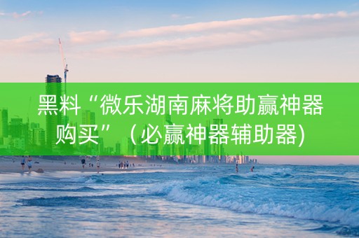 黑料“微乐湖南麻将助赢神器购买”（必赢神器辅助器)